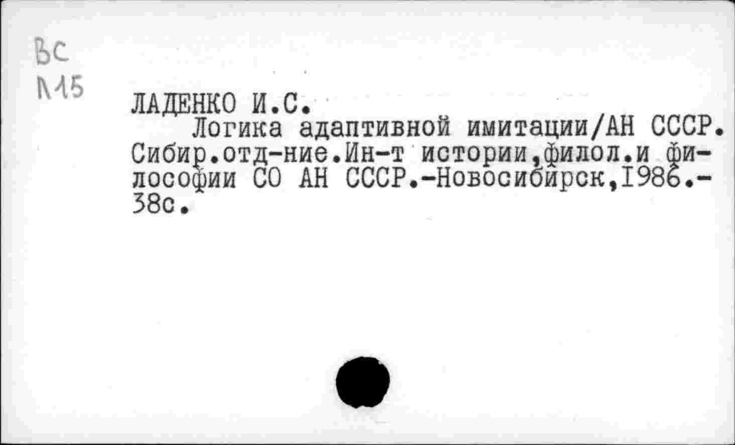 ﻿fee
ЛАДЕНКО И.С.
Логика адаптивной имитации/AH СССР. Сибир.отд-ние.Ин-т истории,филол.и философии СО АН СССР.-Новосибирск,198ь.-58с.